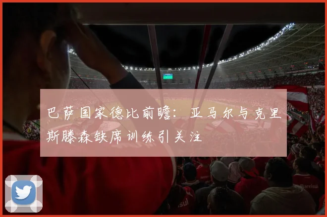 巴萨国家德比前瞻：亚马尔与克里斯滕森缺席训练引关注