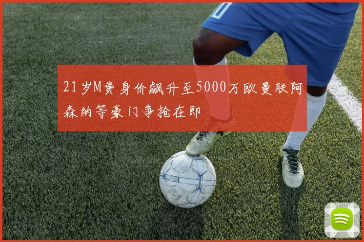 21岁M费身价飙升至5000万欧曼联阿森纳等豪门争抢在即