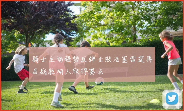 骑士主场强势反弹击败活塞雷霆再度战胜湖人取得赛点