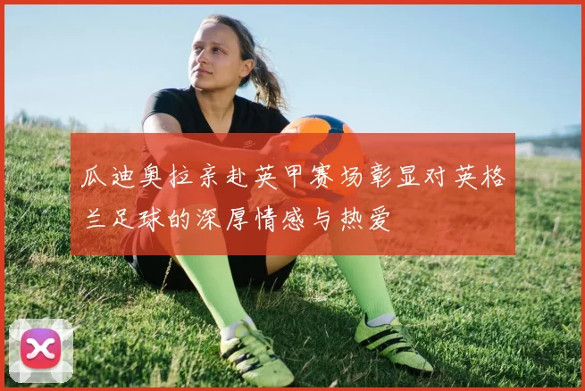 瓜迪奥拉亲赴英甲赛场彰显对英格兰足球的深厚情感与热爱