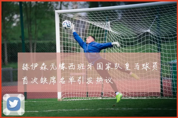 赫伊森无缘西班牙国家队皇马球员首次缺席名单引发热议