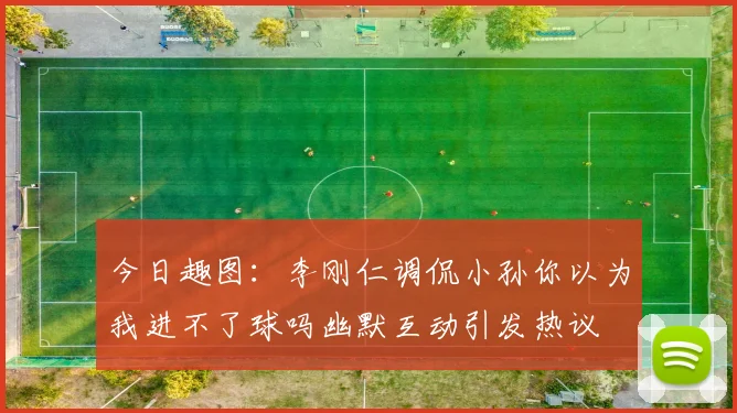 今日趣图：李刚仁调侃小孙你以为我进不了球吗幽默互动引发热议