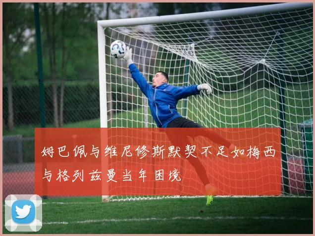 姆巴佩与维尼修斯默契不足如梅西与格列兹曼当年困境