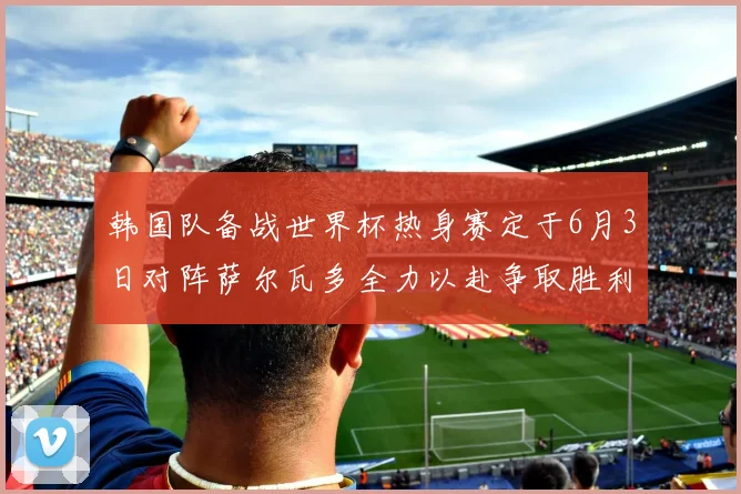 韩国队备战世界杯热身赛定于6月3日对阵萨尔瓦多全力以赴争取胜利