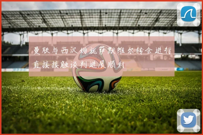曼联与西汉姆就萨默维尔转会进行直接接触谈判进展顺利