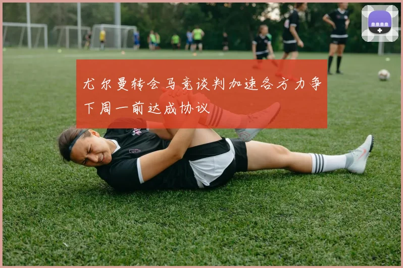 尤尔曼转会马竞谈判加速各方力争下周一前达成协议