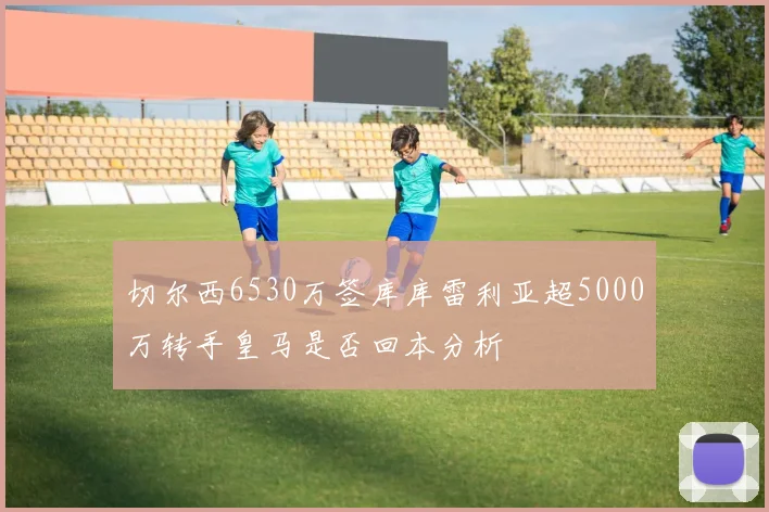 切尔西6530万签库库雷利亚超5000万转手皇马是否回本分析