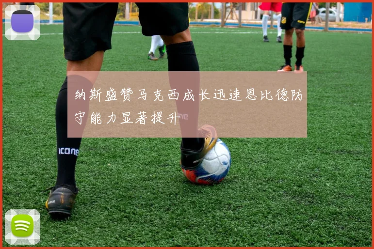 纳斯盛赞马克西成长迅速恩比德防守能力显著提升