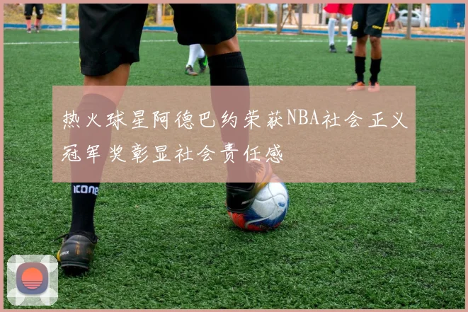 热火球星阿德巴约荣获NBA社会正义冠军奖彰显社会责任感
